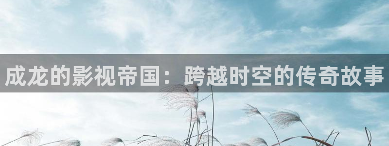 飘雪影院在线观看高清电影免费：成龙的影视帝国：跨越时空的传奇故事